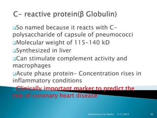 So  named because it reacts with C-
polysaccharide of capsule of pneumococci
Molecular weight of 115-140 kD
Synthesized in liver
Can stimulate complement activity and
macrophages
Acute phase protein- Concentration rises in
inflammatory conditions
Clinically important marker to predict the
risk of coronary heart disease

                         Biochemistry For Medics   7/11/2012   42
 