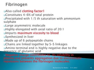 Also called clotting factor1
Constitutes 4-6% of total protein
Precipitated with 1/5 th saturation with ammonium
sulphate
Large asymmetric molecule
Highly elongated with axial ratio of 20:1
Imparts maximum viscosity to blood
Synthesized in liver
Made up of 6 polypeptide chains
Chains are linked together by S-S linkages
Amino terminal end is highly negative due to the
presence of glutamic acid
Negative charge contributes to its solubility in
plasma and prevents aggregation due to electrostatic
repulsions between the fibrinogen molecules.
                                Biochemistry For Medics   7/11/2012   48
 