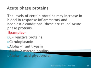 The levels of certain proteins may increase in
blood in response inflammatory and
neoplastic conditions, these are called Acute
phase proteins.
 Examples-
C- reactive proteins
Ceruloplasmin
Alpha -1 antitrypsin
Alpha 2 macroglobulins
Alpha-1 acid glycoprotein



                           Biochemistry For Medics   7/11/2012   50
 