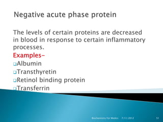 The levels of certain proteins are decreased
in blood in response to certain inflammatory
processes.
Examples-
Albumin
Transthyretin
Retinol binding protein
Transferrin




                          Biochemistry For Medics   7/11/2012   51
 