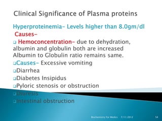 Hyperproteinemia- Levels higher than 8.0gm/dl
 Causes-
 Hemoconcentration- due to dehydration,
albumin and globulin both are increased
Albumin to Globulin ratio remains same.
Causes- Excessive vomiting

Diarrhea
Diabetes Insipidus
Pyloric stenosis or obstruction

Diuresis
Intestinal obstruction


                          Biochemistry For Medics   7/11/2012   54
 