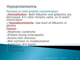 Decease in total protein concentration
Hemodilution- Both Albumin and globulins are
decreased, A:G ratio remains same, as in water
intoxication
 Hypoalbuminemia- low level of Albumin in
plasma
Causes-
Nephrotic syndrome
Protein losing enteropathy
Severe liver diseases
Mal nutrition or malabsorption
Extensive skin burns
Pregnancy
 Malignancy


                           Biochemistry For Medics   7/11/2012   56
 