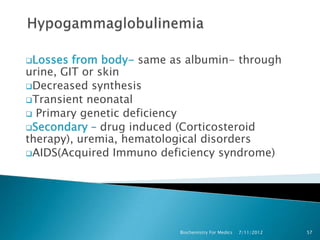 Losses  from body- same as albumin- through
urine, GIT or skin
Decreased synthesis
Transient neonatal
 Primary genetic deficiency
Secondary – drug induced (Corticosteroid
therapy), uremia, hematological disorders
AIDS(Acquired Immuno deficiency syndrome)




                          Biochemistry For Medics   7/11/2012   57
 