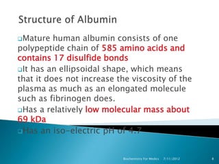 Mature   human albumin consists of one
polypeptide chain of 585 amino acids and
contains 17 disulfide bonds
It has an ellipsoidal shape, which means
that it does not increase the viscosity of the
plasma as much as an elongated molecule
such as fibrinogen does.
Has a relatively low molecular mass about
69 kDa
Has an iso-electric pH of 4.7



                           Biochemistry For Medics   7/11/2012   8
 