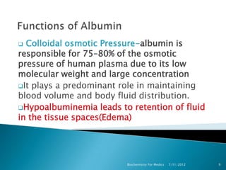  Colloidal osmotic Pressure-albumin is
responsible for 75–80% of the osmotic
pressure of human plasma due to its low
molecular weight and large concentration
It plays a predominant role in maintaining
blood volume and body fluid distribution.
Hypoalbuminemia leads to retention of fluid
in the tissue spaces(Edema)




                         Biochemistry For Medics   7/11/2012   9
 