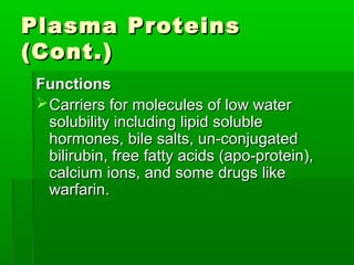 Plasma Proteins
(Cont.)
 Functions
  Carriers for molecules of low water
   solubility including lipid soluble
   hormones, bile salts, un-conjugated
   bilirubin, free fatty acids (apo-protein),
   calcium ions, and some drugs like
   warfarin.
 