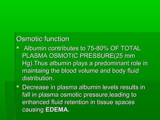 Osmotic function
 Albumin contributes to 75-80% OF TOTAL
  PLASMA OSMOTIC PRESSURE(25 mm
  Hg).Thus albumin plays a predominant role in
  maintaing the blood volume and body fluid
  distribution.
 Decrease in plasma albumin levels results in
  fall in plasma osmotic pressure,leading to
  enhanced fluid retention in tissue spaces
  causing EDEMA.
 