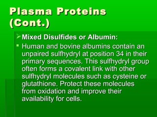 Plasma Proteins
(Cont.)
  Mixed Disulfides or Albumin:
  Human and bovine albumins contain an
   unpaired sulfhydryl at position 34 in their
   primary sequences. This sulfhydryl group
   often forms a covalent link with other
   sulfhydryl molecules such as cysteine or
   glutathione. Protect these molecules
   from oxidation and improve their
   availability for cells.
 