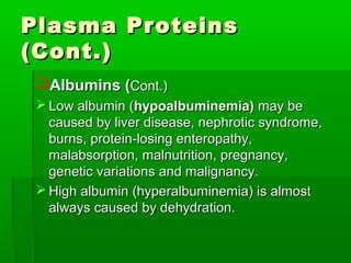Plasma Proteins
(Cont.)
 Albumins (Cont.)
  Low albumin (hypoalbuminemia) may be
   caused by liver disease, nephrotic syndrome,
   burns, protein-losing enteropathy,
   malabsorption, malnutrition, pregnancy,
   genetic variations and malignancy.
  High albumin (hyperalbuminemia) is almost
   always caused by dehydration.
 