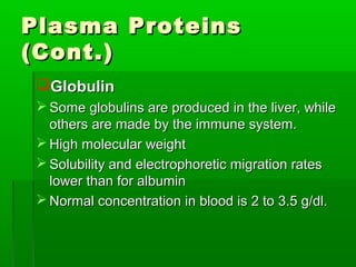 Plasma Proteins
(Cont.)
 Globulin
  Some globulins are produced in the liver, while
   others are made by the immune system.
  High molecular weight
  Solubility and electrophoretic migration rates
   lower than for albumin
  Normal concentration in blood is 2 to 3.5 g/dl.
 