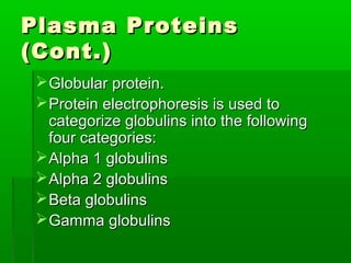 Plasma Proteins
(Cont.)
  Globular protein.
  Protein electrophoresis is used to
   categorize globulins into the following
   four categories:
  Alpha 1 globulins
  Alpha 2 globulins
  Beta globulins
  Gamma globulins
 