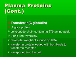 Plasma Proteins
(Cont.)

 Transferrin(β globulin)
  A glycoprotein
  polypeptide chain containing 679 amino acids
  Binds iron reversibly
  molecular weight of around 80 KDa
  transferrin protein loaded with iron binds to
   transferrin receptor
  transported into the cell
 