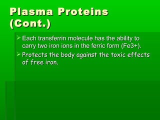 Plasma Proteins
(Cont.)
  Each transferrin molecule has the ability to
   carry two iron ions in the ferric form (Fe3+).
  Protects the body against the toxic effects
   of free iron.
 