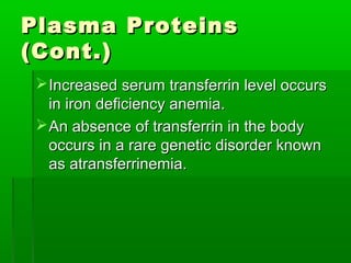 Plasma Proteins
(Cont.)
  Increased serum transferrin level occurs
   in iron deficiency anemia.
  An absence of transferrin in the body
   occurs in a rare genetic disorder known
   as atransferrinemia.
 