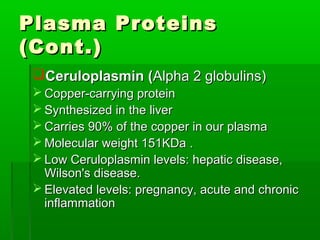 Plasma Proteins
(Cont.)
 Ceruloplasmin (Alpha 2 globulins)
  Copper-carrying protein
  Synthesized in the liver
  Carries 90% of the copper in our plasma
  Molecular weight 151KDa .
  Low Ceruloplasmin levels: hepatic disease,
   Wilson's disease.
  Elevated levels: pregnancy, acute and chronic
   inflammation
 
