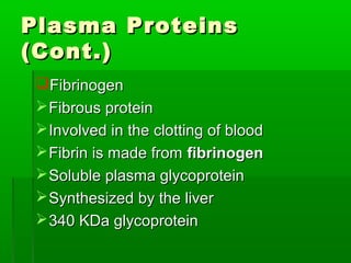 Plasma Proteins
(Cont.)
 Fibrinogen
  Fibrous protein
  Involved in the clotting of blood
  Fibrin is made from fibrinogen
  Soluble plasma glycoprotein
  Synthesized by the liver
  340 KDa glycoprotein
 