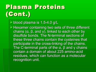 Plasma Proteins
(Cont.)
  blood plasma is 1.5-4.0 g/L
  Hexamer containing two sets of three different
   chains (α, β, and γ), linked to each other by
   disulfide bonds. The N-terminal sections of
   these three chains contain the cysteines that
   participate in the cross-linking of the chains.
   The C-terminal parts of the α, β and γ chains
   contain a domain of about 225 amino-acid
   residues, which can function as a molecular
   recognition unit.
 