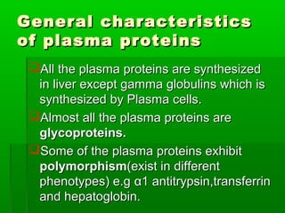 General characteristics
of plasma proteins
 All the plasma proteins are synthesized
  in liver except gamma globulins which is
  synthesized by Plasma cells.
 Almost all the plasma proteins are
  glycoproteins.
 Some of the plasma proteins exhibit
  polymorphism(exist in different
  phenotypes) e.g α1 antitrypsin,transferrin
  and hepatoglobin.
 
