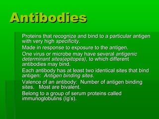 Antibodies
 Proteins that recognize and bind to a particular antigen
 with very high specificity.
 Made in response to exposure to the antigen.
 One virus or microbe may have several antigenic
 determinant sites(epitopes), to which different
 antibodies may bind.
 Each antibody has at least two identical sites that bind
 antigen: Antigen binding sites.
 Valence of an antibody: Number of antigen binding
 sites. Most are bivalent.
 Belong to a group of serum proteins called
 immunoglobulins (Ig’s).
 