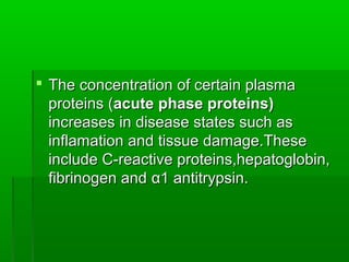  The concentration of certain plasma
  proteins (acute phase proteins)
  increases in disease states such as
  inflamation and tissue damage.These
  include C-reactive proteins,hepatoglobin,
  fibrinogen and α1 antitrypsin.
 