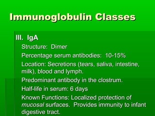 Immunoglobulin Classes

 III. IgA
   Structure: Dimer
   Percentage serum antibodies: 10-15%
   Location: Secretions (tears, saliva, intestine,
   milk), blood and lymph.
   Predominant antibody in the clostrum.
   Half-life in serum: 6 days
   Known Functions: Localized protection of
   mucosal surfaces. Provides immunity to infant
   digestive tract.
 