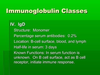 Immunoglobulin Classes

 IV. IgD
  Structure: Monomer
  Percentage serum antibodies: 0.2%
  Location: B-cell surface, blood, and lymph
  Half-life in serum: 3 days
  Known Functions: In serum function is
  unknown. On B cell surface, act as B cell
  receptor, initiate immune response.
 