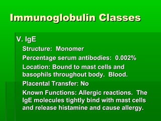 Immunoglobulin Classes

 V. IgE
  Structure: Monomer
  Percentage serum antibodies: 0.002%
  Location: Bound to mast cells and
  basophils throughout body. Blood.
  Placental Transfer: No
  Known Functions: Allergic reactions. The
  IgE molecules tightly bind with mast cells
  and release histamine and cause allergy.
 