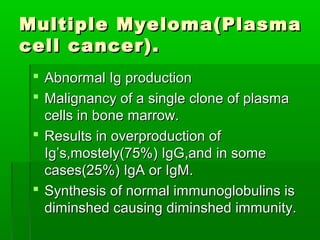 Multiple Myeloma(Plasma
cell cancer).
  Abnormal Ig production
  Malignancy of a single clone of plasma
   cells in bone marrow.
  Results in overproduction of
   Ig’s,mostely(75%) IgG,and in some
   cases(25%) IgA or IgM.
  Synthesis of normal immunoglobulins is
   diminshed causing diminshed immunity.
 