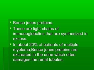  Bence jones proteins.
 These are light chains of
  immunoglobulins that are synthesized in
  excess.
 In about 20% of patients of multiple
  myeloma,Bence jones proteins are
  excreated in the urine which often
  damages the renal tubules.
 