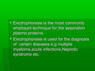  Electrophoresis is the most commonly
  employed technique for the separation
  plasma proteins.
 Electrophoresis is used for the diagnosis
  of certain diseases e.g multiple
  myeloma,acute infections,Neprotic
  syndrome etc.
 