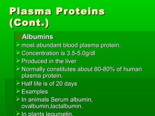 Plasma Proteins
(Cont.)
 Albumins
  most abundant blood plasma protein.
  Concentration is 3.5-5.0g/dl
  Produced in the liver
  Normally constitutes about 60-80% of human
   plasma protein.
  Half life is of 20 days
  Examples
  In animals Serum albumin,
   ovalbumin,lactalbumin.
 
 