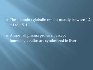  The albumin : globulin ratio is usually between 1.2
:; 1 to 1.5 :1
 Almost all plasma proteins , except
immunoglobulins are synthesized in liver
 