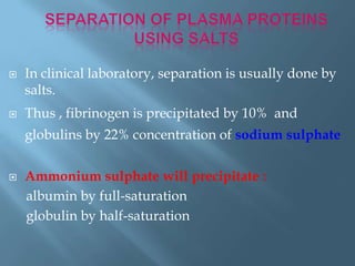  In clinical laboratory, separation is usually done by
salts.
 Thus , fibrinogen is precipitated by 10% and
globulins by 22% concentration of sodium sulphate
 Ammonium sulphate will precipitate :
albumin by full-saturation
globulin by half-saturation
 