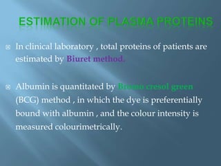  In clinical laboratory , total proteins of patients are
estimated by Biuret method.
 Albumin is quantitated by Bromo cresol green
(BCG) method , in which the dye is preferentially
bound with albumin , and the colour intensity is
measured colourimetrically.
 