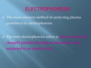  The most common method of analyzing plasma
proteins is by electrophoresis.
 The term electrophoresis refers to the movement of
chargeD particles through an electrolyte when
subjected to an electric field
 