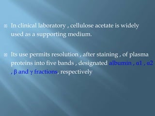  In clinical laboratory , cellulose acetate is widely
used as a supporting medium.
 Its use permits resolution , after staining , of plasma
proteins into five bands , designated albumin , α1 , α2
, β and γ fractions, respectively
 