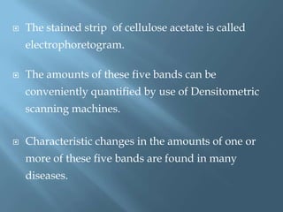  The stained strip of cellulose acetate is called
electrophoretogram.
 The amounts of these five bands can be
conveniently quantified by use of Densitometric
scanning machines.
 Characteristic changes in the amounts of one or
more of these five bands are found in many
diseases.
 