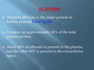  Albumin (69 kDa) is the major protein in
human plasma(3.4-4.7 g/dl)
 It makes up approximately 60% of the total
plasma protein.
 About 40% of albumin is present in the plasma,
and the other 60% is present in the extracellular
space.
 