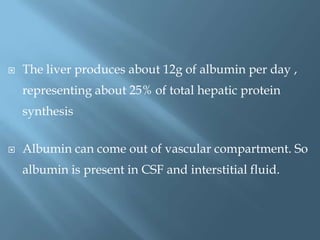  The liver produces about 12g of albumin per day ,
representing about 25% of total hepatic protein
synthesis
 Albumin can come out of vascular compartment. So
albumin is present in CSF and interstitial fluid.
 