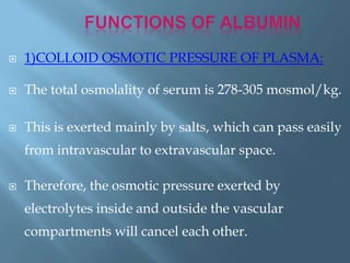  1)COLLOID OSMOTIC PRESSURE OF PLASMA:
 The total osmolality of serum is 278-305 mosmol/kg.
 This is exerted mainly by salts, which can pass easily
from intravascular to extravascular space.
 Therefore, the osmotic pressure exerted by
electrolytes inside and outside the vascular
compartments will cancel each other.
 
