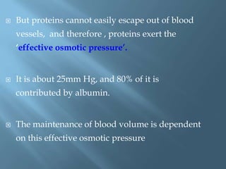  But proteins cannot easily escape out of blood
vessels, and therefore , proteins exert the
„effective osmotic pressure‟.
 It is about 25mm Hg, and 80% of it is
contributed by albumin.
 The maintenance of blood volume is dependent
on this effective osmotic pressure
 