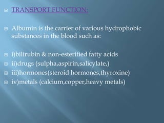  TRANSPORT FUNCTION:
 Albumin is the carrier of various hydrophobic
substances in the blood such as:
 i)bilirubin & non-esterified fatty acids
 ii)drugs (sulpha,aspirin,salicylate,)
 iii)hormones(steroid hormones,thyroxine)
 iv)metals (calcium,copper,heavy metals)
 