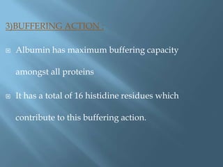 3)BUFFERING ACTION :
 Albumin has maximum buffering capacity
amongst all proteins
 It has a total of 16 histidine residues which
contribute to this buffering action.
 