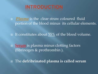  Plasma is the clear straw coloured fluid
portion of the blood minus its cellular elements.
 It constitutes about 55% of the blood volume.
 Serum is plasma minus clotting factors
(fibrinogen & prothrombin ).
 The defribrinated plasma is called serum
 