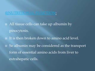 4)NUTRITIONAL FUNCTION:
 All tissue cells can take up albumin by
pinocytosis.
 It is then broken down to amino acid level.
 So albumin may be considered as the transport
form of essential amino acids from liver to
extrahepatic cells.
 