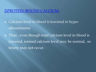 2)PROTEIN-BOUND CALCIUM:
 Calcium level in blood is lowered in hypo-
albuminemia
 Thus , even though total calcium level in blood is
lowered, ionised calcium level may be normal, so
tetany may not occur.
 