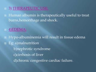  3) THERAPEUTIC USE:
 Human albumin is therapeutically useful to treat
burns,hemorrhage and shock.
 4)EDEMA:
 Hypo-albuminemia will result in tissue edema
 Eg: a)malnutrition
b)nephrotic syndrome
c)cirrhosis of liver
d)chronic congestive cardiac failure.
 