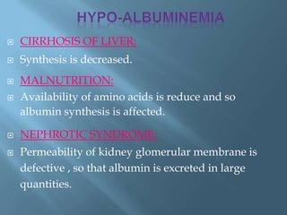  CIRRHOSIS OF LIVER:
 Synthesis is decreased.
 MALNUTRITION:
 Availability of amino acids is reduce and so
albumin synthesis is affected.
 NEPHROTIC SYNDROME:
 Permeability of kidney glomerular membrane is
defective , so that albumin is excreted in large
quantities.
 