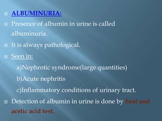  ALBUMINURIA:
 Presence of albumin in urine is called
albuminuria.
 It is always pathological.
 Seen in:
a)Nephrotic syndrome(large quantities)
b)Acute nephritis
c)Inflammatory conditions of urinary tract.
 Detection of albumin in urine is done by heat and
acetic acid test.
 