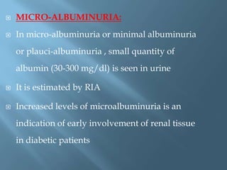  MICRO-ALBUMINURIA:
 In micro-albuminuria or minimal albuminuria
or plauci-albuminuria , small quantity of
albumin (30-300 mg/dl) is seen in urine
 It is estimated by RIA
 Increased levels of microalbuminuria is an
indication of early involvement of renal tissue
in diabetic patients
 